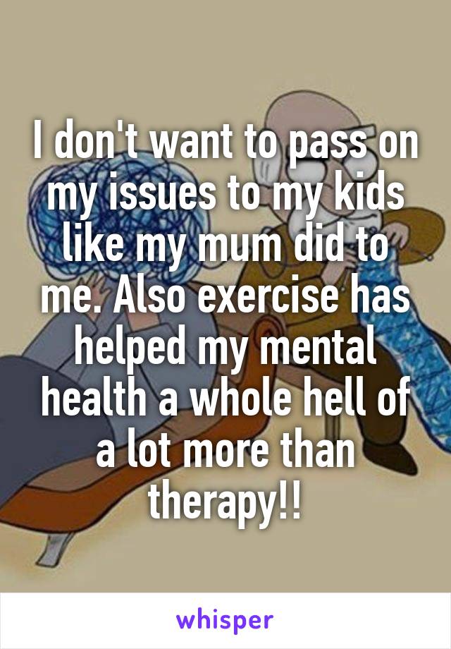 I don't want to pass on my issues to my kids like my mum did to me. Also exercise has helped my mental health a whole hell of a lot more than therapy!!