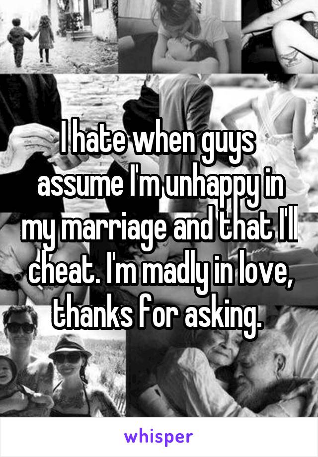 I hate when guys  assume I'm unhappy in my marriage and that I'll cheat. I'm madly in love, thanks for asking. 