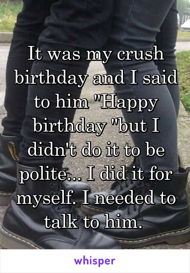 It was my crush birthday and I said to him "Happy birthday "but I didn't do it to be polite... I did it for myself. I needed to talk to him. 