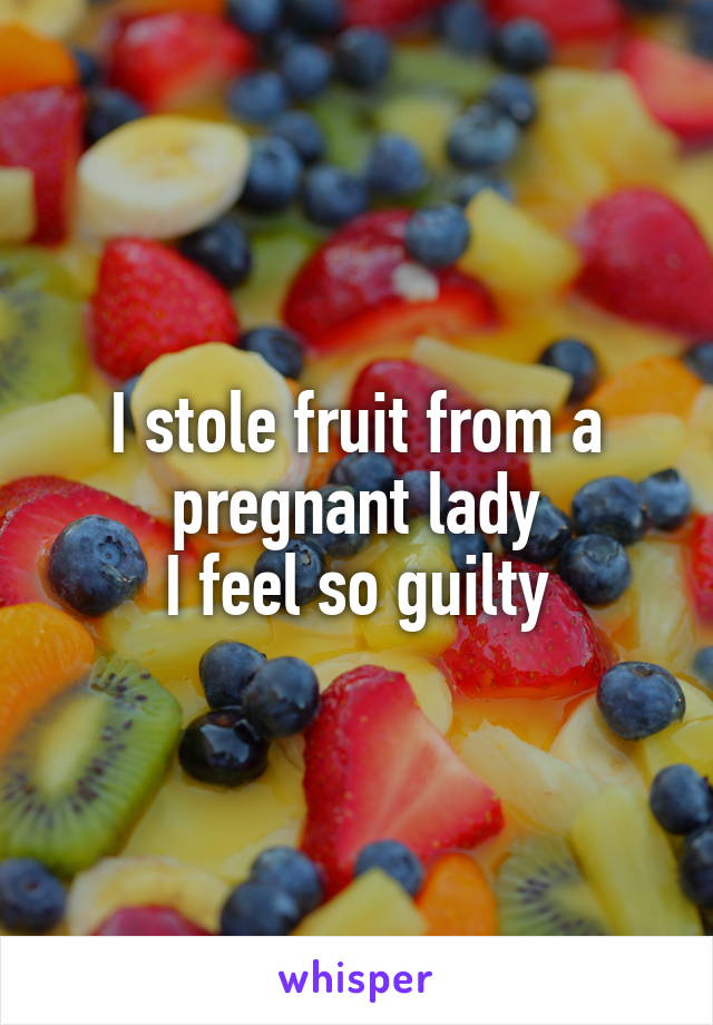 I stole fruit from a pregnant lady
I feel so guilty