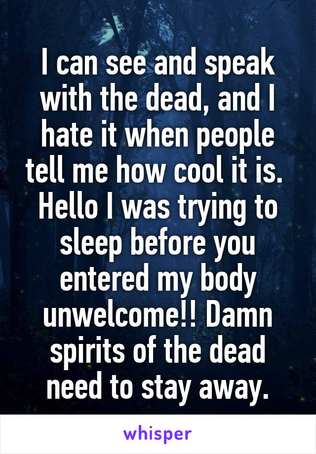 I can see and speak with the dead, and I hate it when people tell me how cool it is.  Hello I was trying to sleep before you entered my body unwelcome!! Damn spirits of the dead need to stay away.