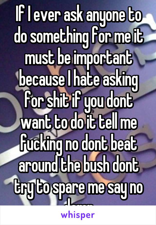 If I ever ask anyone to do something for me it must be important because I hate asking for shit if you dont want to do it tell me fucking no dont beat around the bush dont try to spare me say no damn