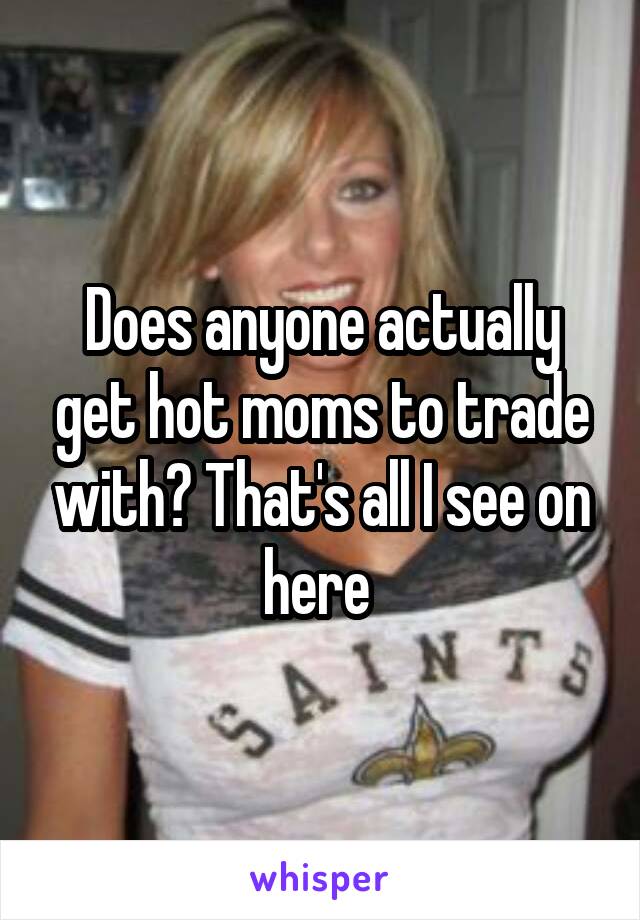 Does anyone actually get hot moms to trade with? That's all I see on here 