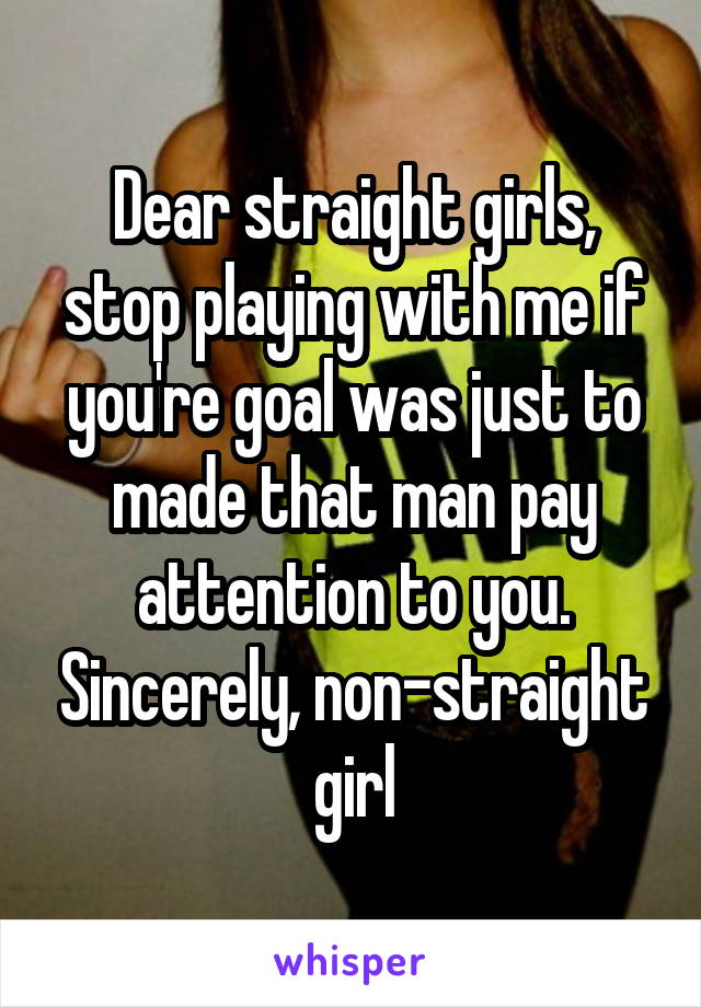 Dear straight girls, stop playing with me if you're goal was just to made that man pay attention to you. Sincerely, non-straight girl