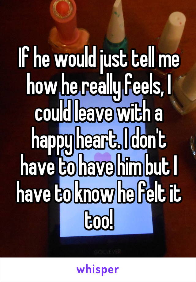 If he would just tell me how he really feels, I could leave with a happy heart. I don't have to have him but I have to know he felt it too!