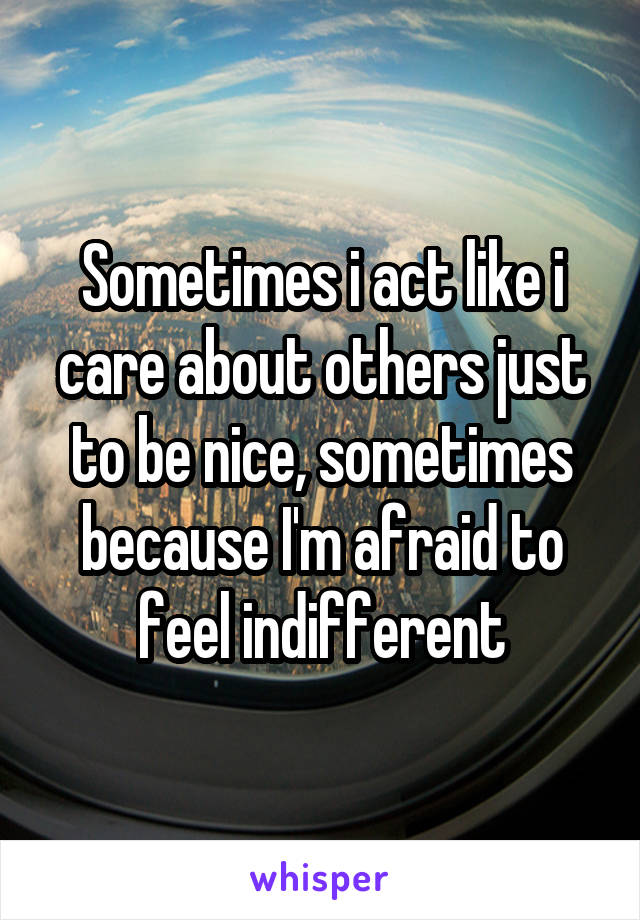 Sometimes i act like i care about others just to be nice, sometimes because I'm afraid to feel indifferent