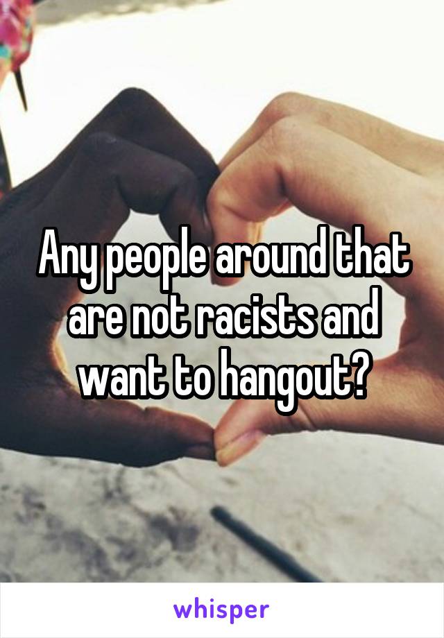 Any people around that are not racists and want to hangout?