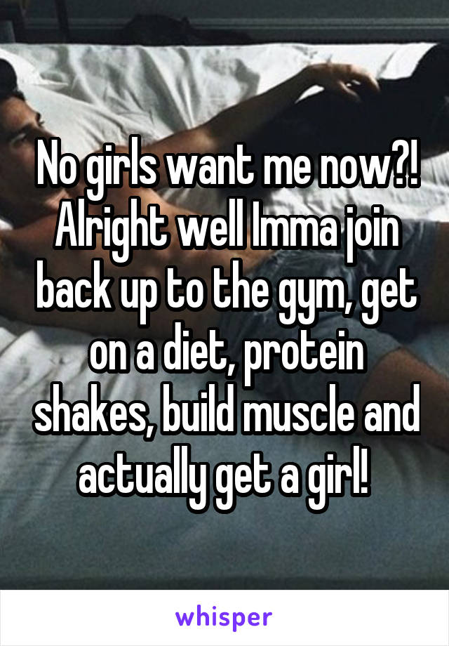 No girls want me now?!
Alright well Imma join back up to the gym, get on a diet, protein shakes, build muscle and actually get a girl! 