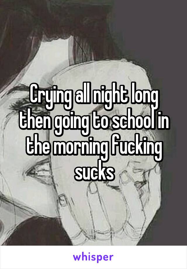 Crying all night long then going to school in the morning fucking sucks