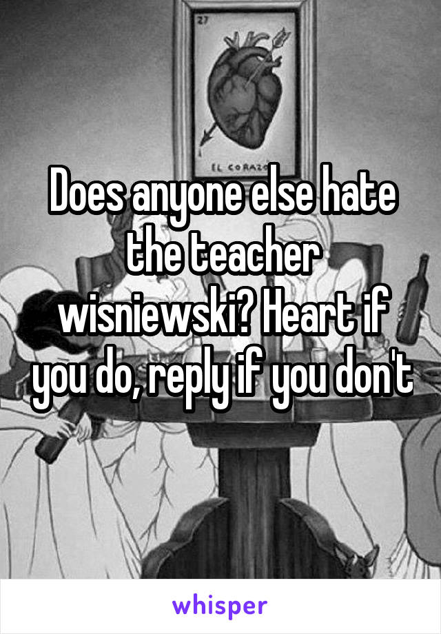 Does anyone else hate the teacher wisniewski? Heart if you do, reply if you don't 