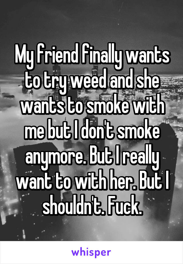 My friend finally wants to try weed and she wants to smoke with me but I don't smoke anymore. But I really want to with her. But I shouldn't. Fuck.