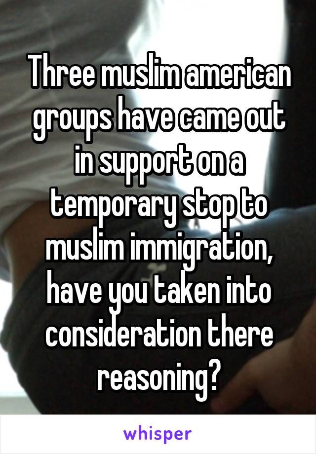 Three muslim american groups have came out in support on a temporary stop to muslim immigration, have you taken into consideration there reasoning?