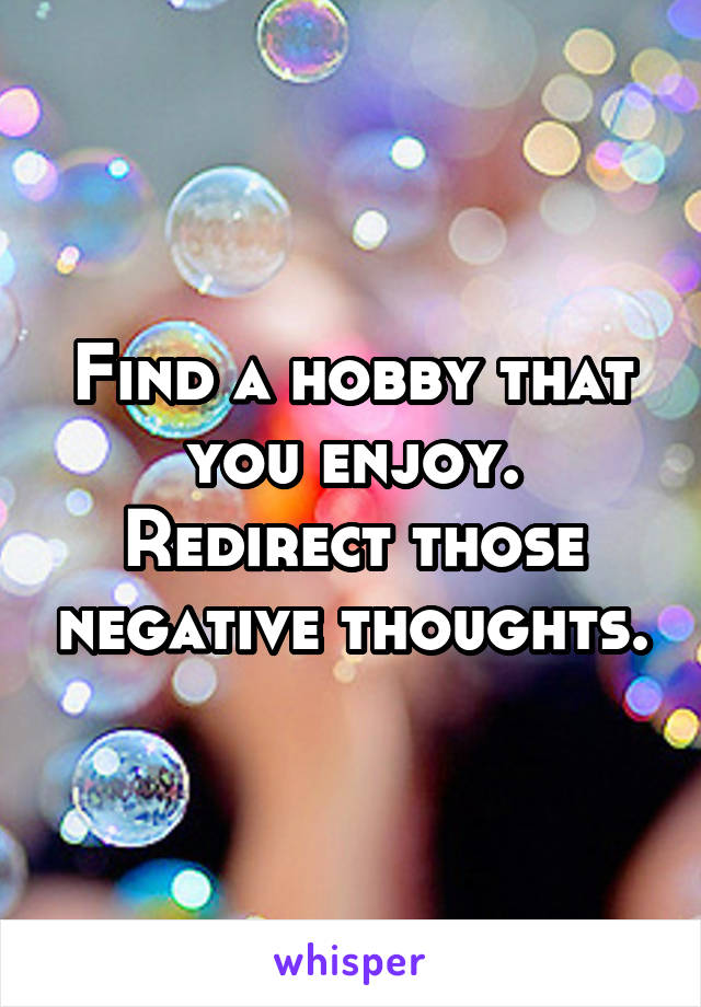 Find a hobby that you enjoy. Redirect those negative thoughts.