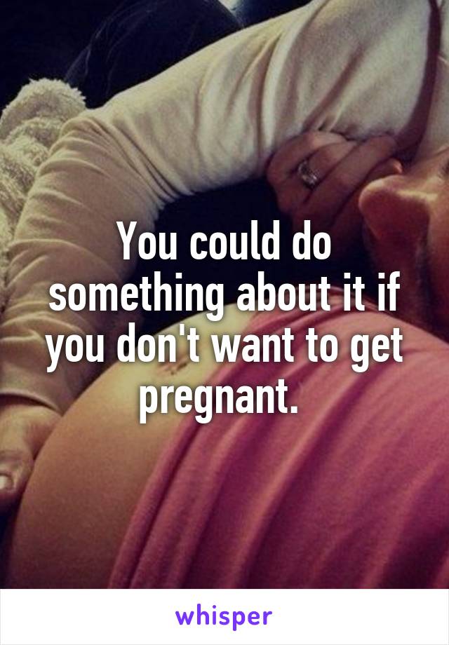 You could do something about it if you don't want to get pregnant. 