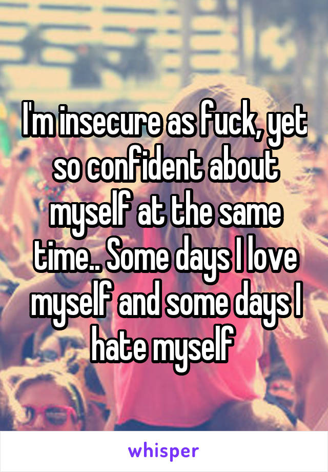 I'm insecure as fuck, yet so confident about myself at the same time.. Some days I love myself and some days I hate myself 