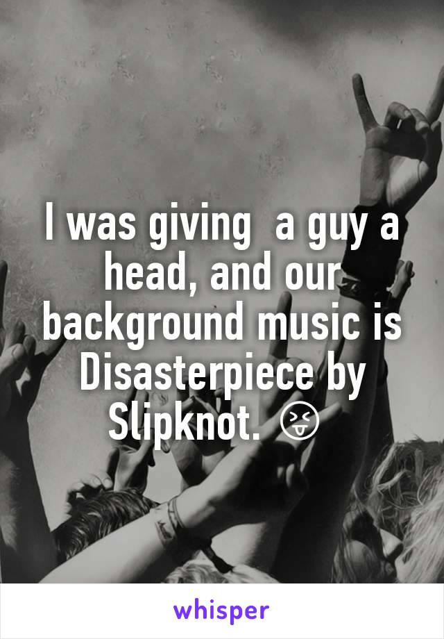 I was giving  a guy a head, and our background music is Disasterpiece by Slipknot. 😝 