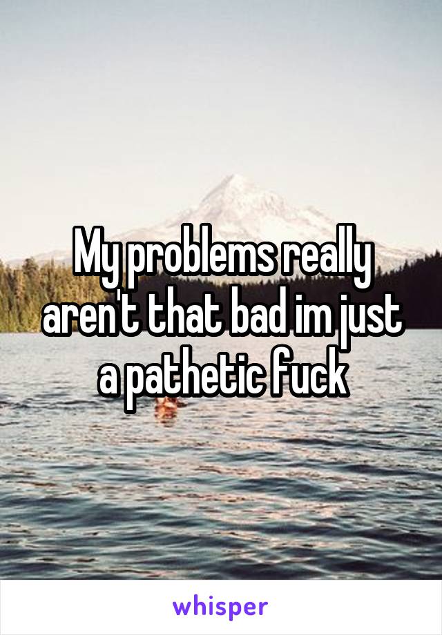 My problems really aren't that bad im just a pathetic fuck