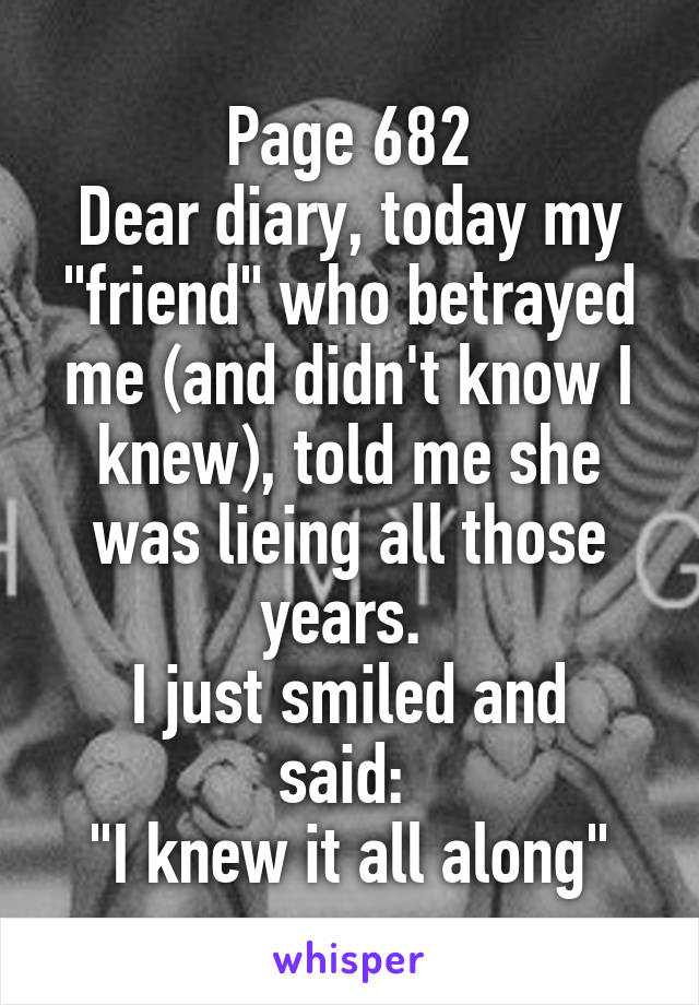 Page 682
Dear diary, today my "friend" who betrayed me (and didn't know I knew), told me she was lieing all those years. 
I just smiled and said: 
"I knew it all along"