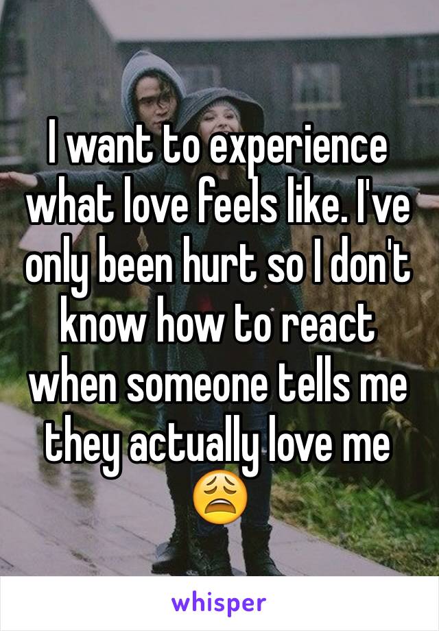 I want to experience what love feels like. I've only been hurt so I don't know how to react when someone tells me they actually love me 😩