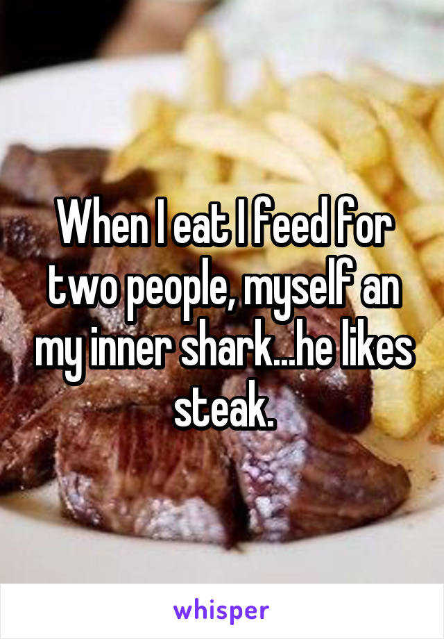 When I eat I feed for two people, myself an my inner shark...he likes steak.