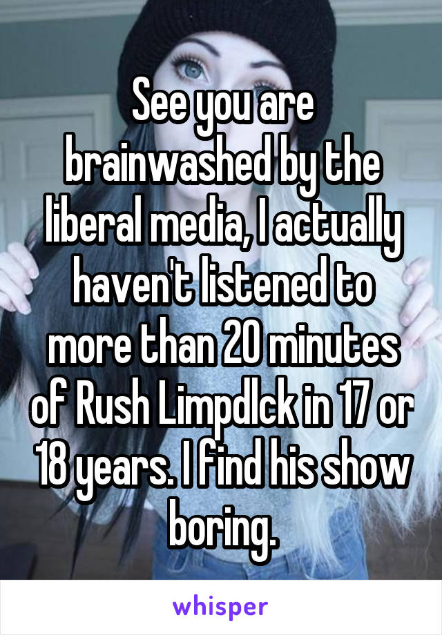 See you are brainwashed by the liberal media, I actually haven't listened to more than 20 minutes of Rush Limpdlck in 17 or 18 years. I find his show boring.