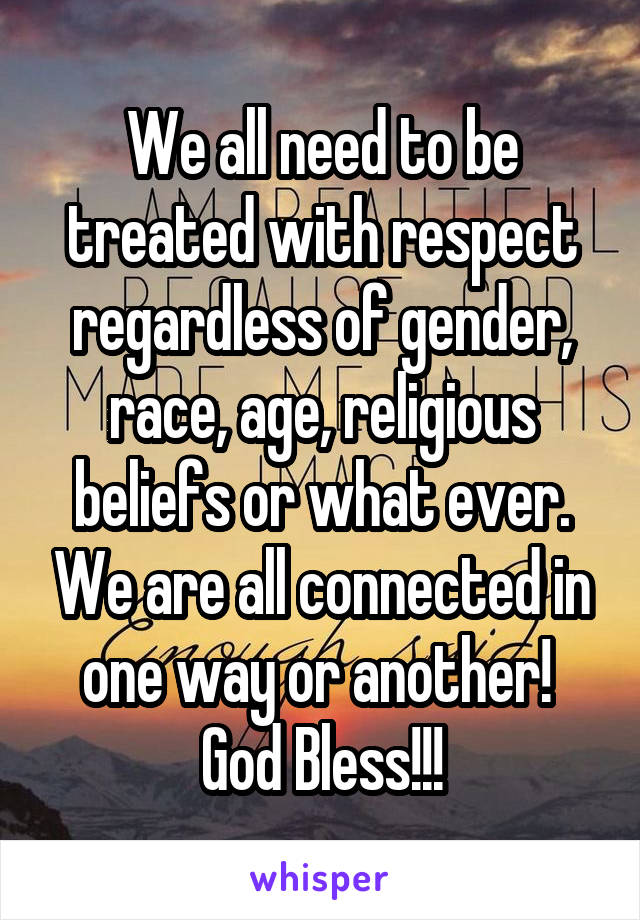 We all need to be treated with respect regardless of gender, race, age, religious beliefs or what ever. We are all connected in one way or another! 
God Bless!!!