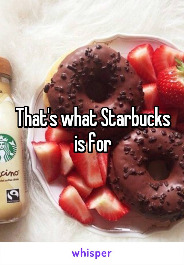 That's what Starbucks is for