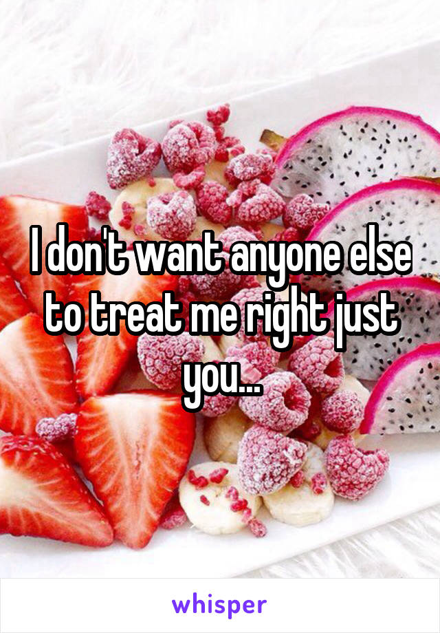 I don't want anyone else to treat me right just you...