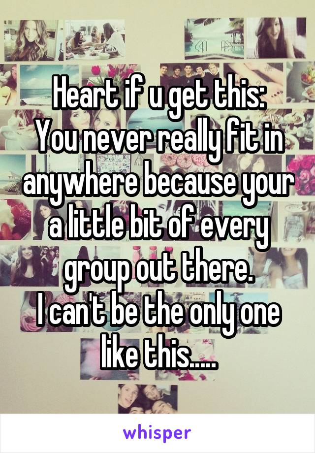 Heart if u get this:
You never really fit in anywhere because your a little bit of every group out there.
I can't be the only one like this.....