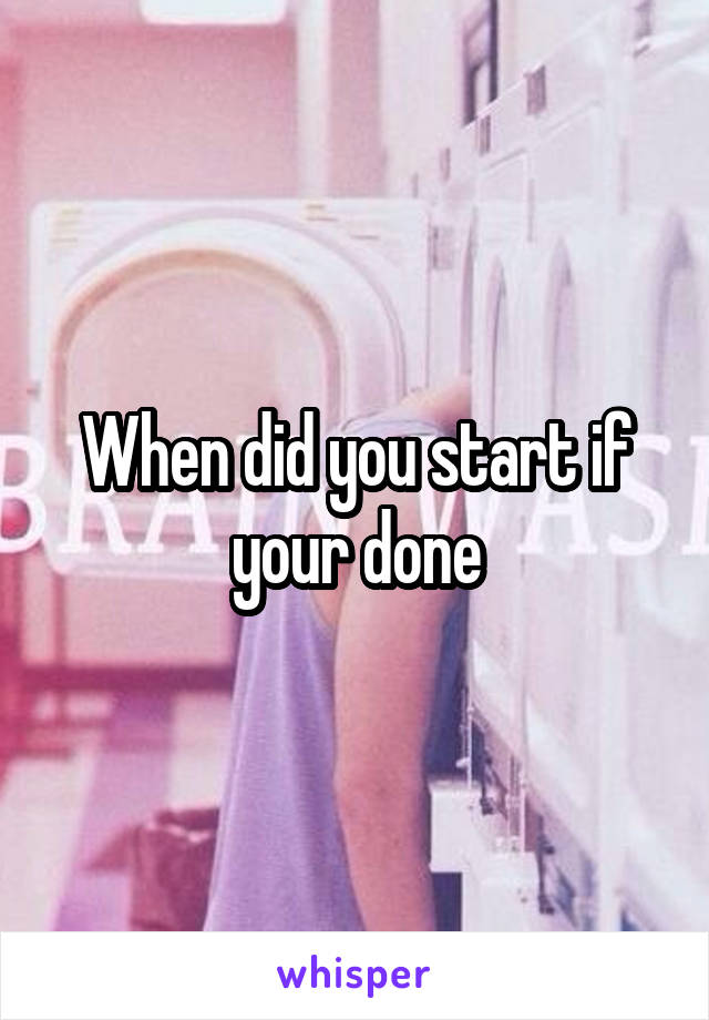 When did you start if your done