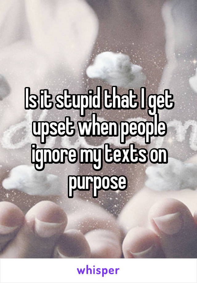 Is it stupid that I get upset when people ignore my texts on purpose 