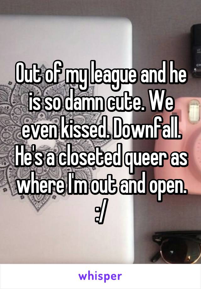 Out of my league and he is so damn cute. We even kissed. Downfall. He's a closeted queer as where I'm out and open. :/