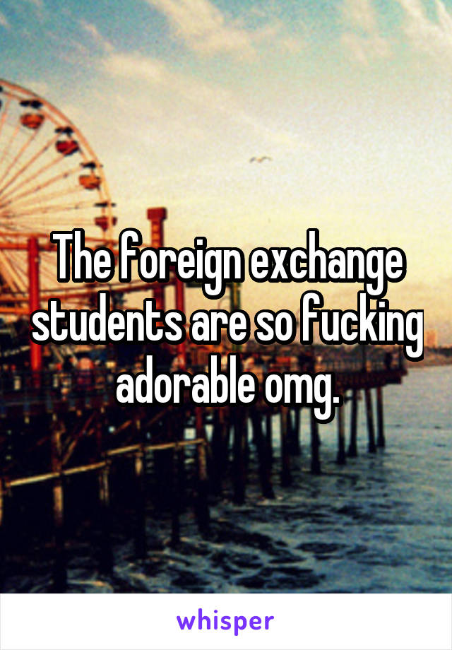 The foreign exchange students are so fucking adorable omg.