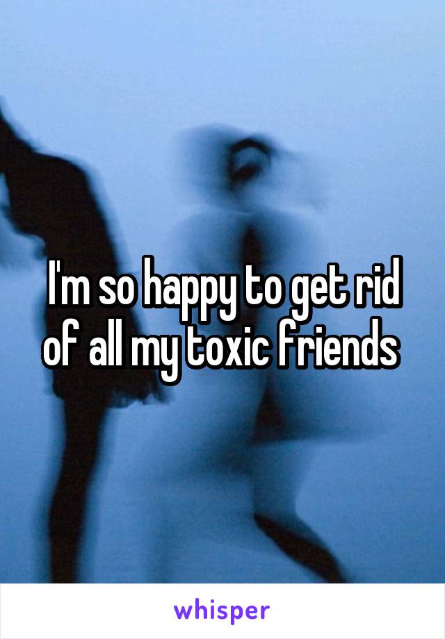 I'm so happy to get rid of all my toxic friends 