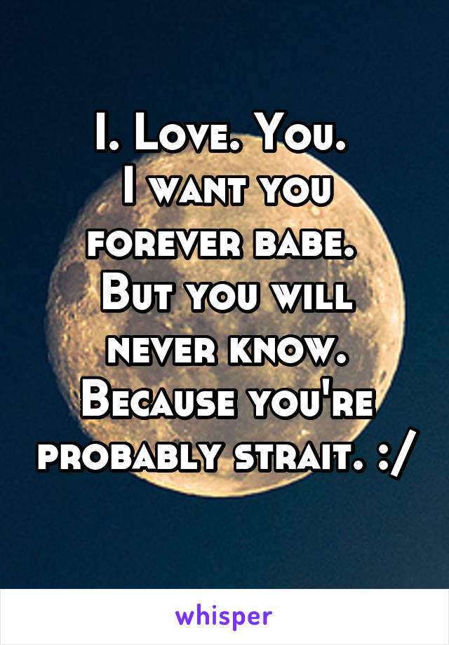 I. Love. You. 
I want you forever babe. 
But you will never know.
Because you're probably strait. :/ 