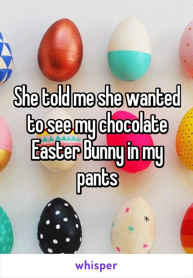 She told me she wanted to see my chocolate Easter Bunny in my pants
