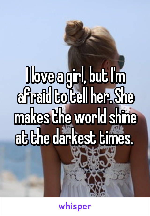 I love a girl, but I'm afraid to tell her. She makes the world shine at the darkest times. 