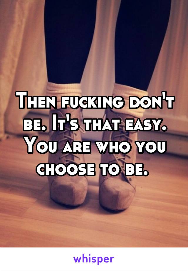 Then fucking don't be. It's that easy. You are who you choose to be. 