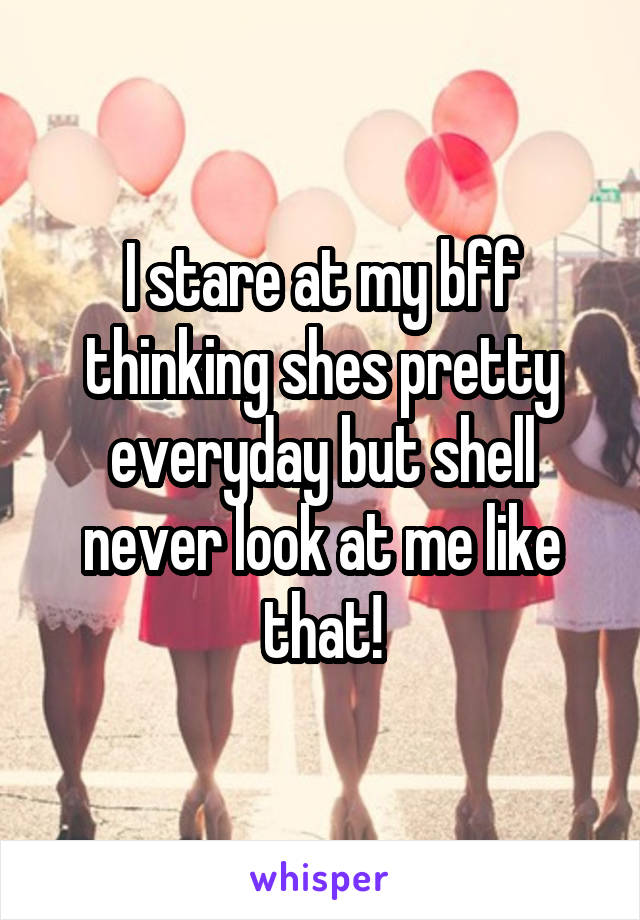 I stare at my bff thinking shes pretty everyday but shell never look at me like that!