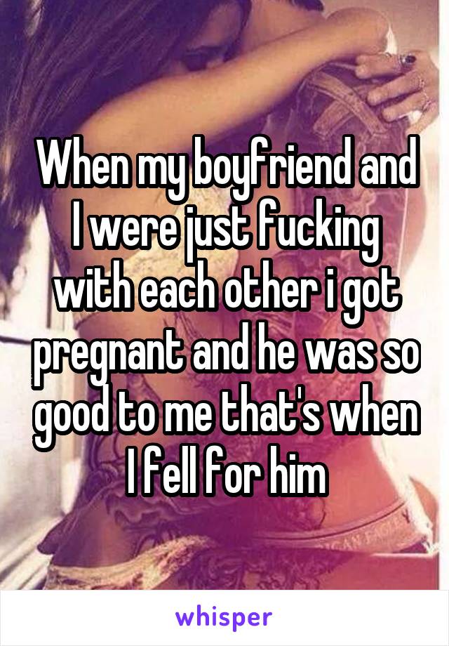 When my boyfriend and I were just fucking with each other i got pregnant and he was so good to me that's when I fell for him