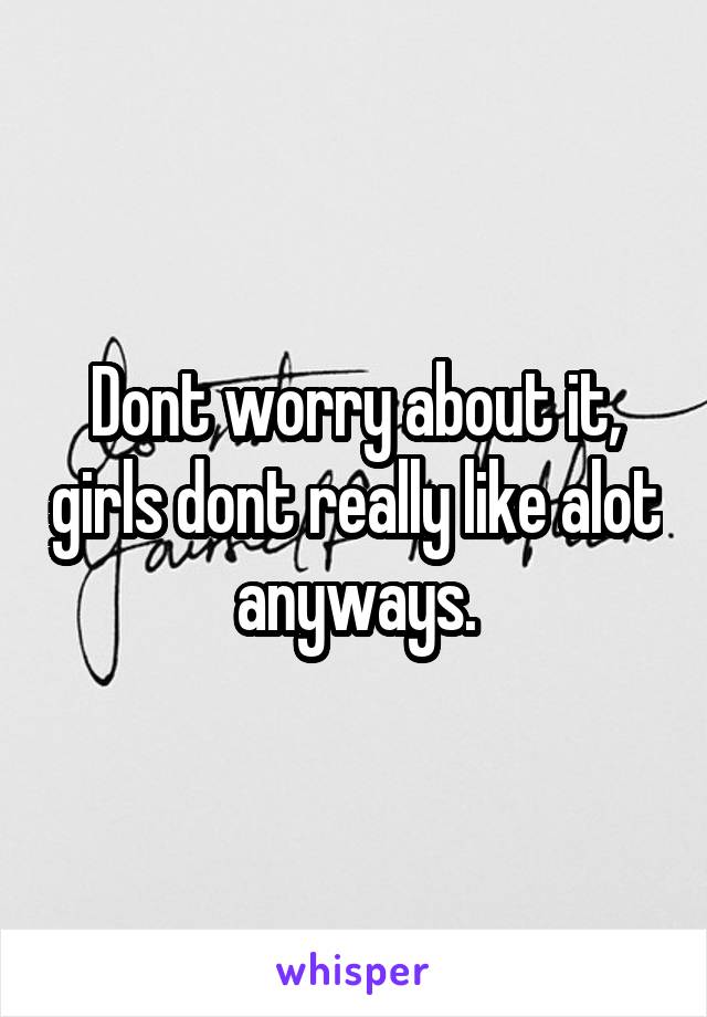 Dont worry about it, girls dont really like alot anyways.