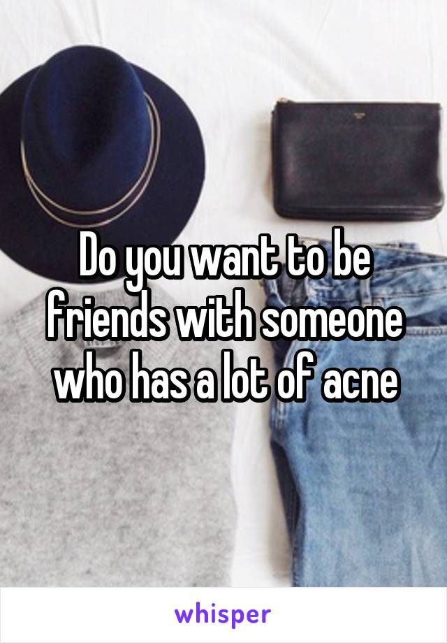 Do you want to be friends with someone who has a lot of acne