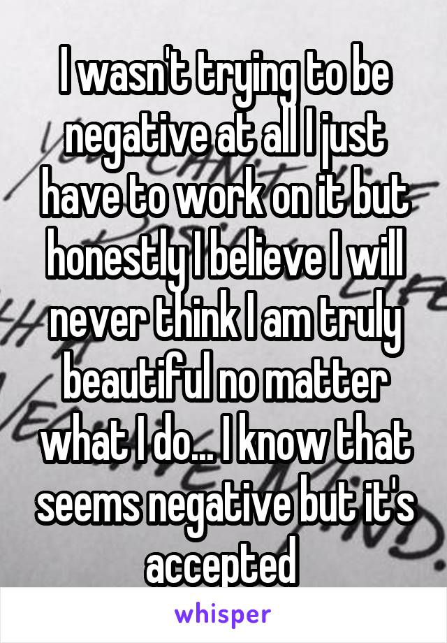 I wasn't trying to be negative at all I just have to work on it but honestly I believe I will never think I am truly beautiful no matter what I do... I know that seems negative but it's accepted 