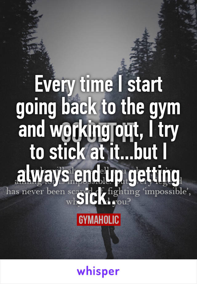 Every time I start going back to the gym and working out, I try to stick at it...but I always end up getting sick.. 