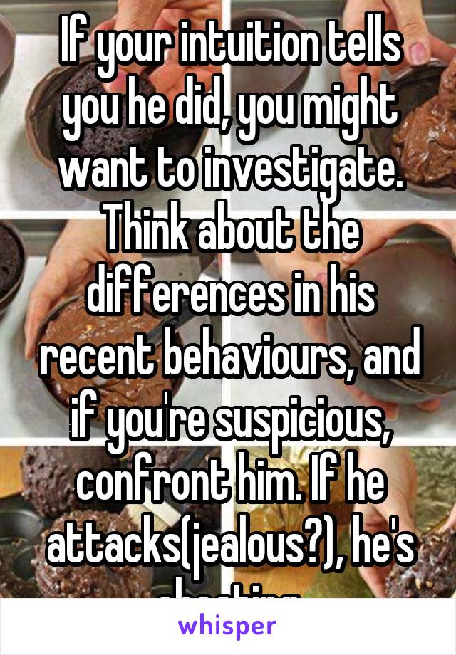 If your intuition tells you he did, you might want to investigate. Think about the differences in his recent behaviours, and if you're suspicious, confront him. If he attacks(jealous?), he's cheating.