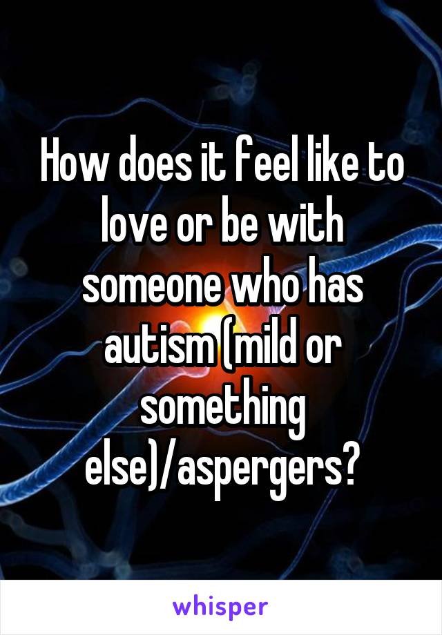 How does it feel like to love or be with someone who has autism (mild or something else)/aspergers?