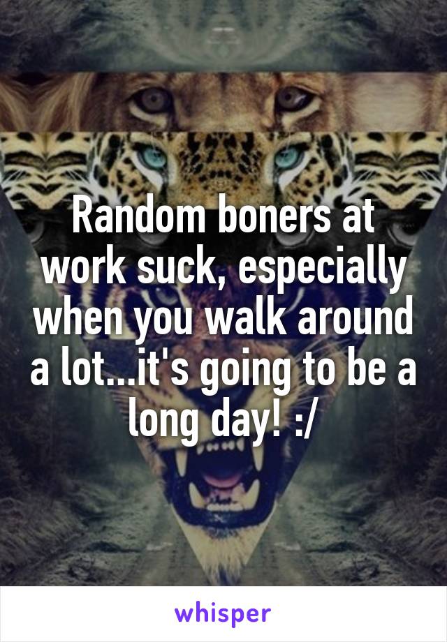 Random boners at work suck, especially when you walk around a lot...it's going to be a long day! :/