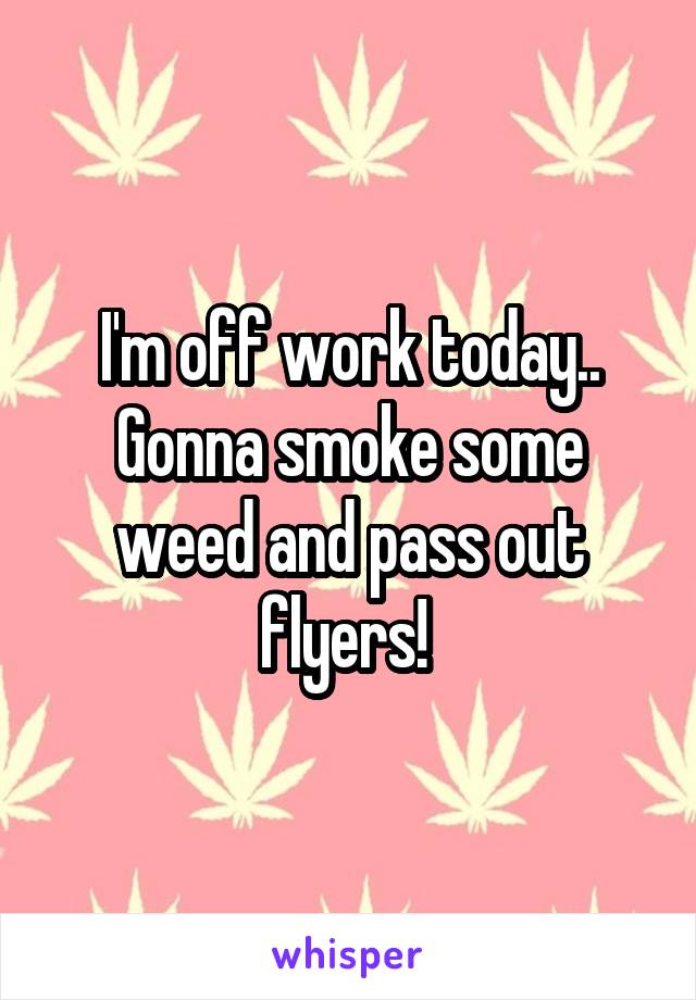 I'm off work today.. Gonna smoke some weed and pass out flyers! 