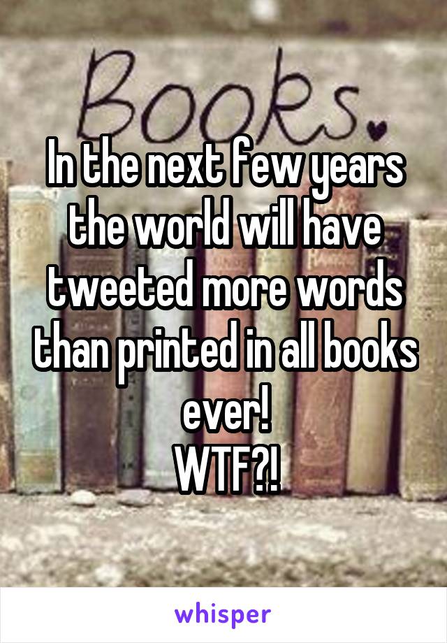 In the next few years the world will have tweeted more words than printed in all books ever!
WTF?!