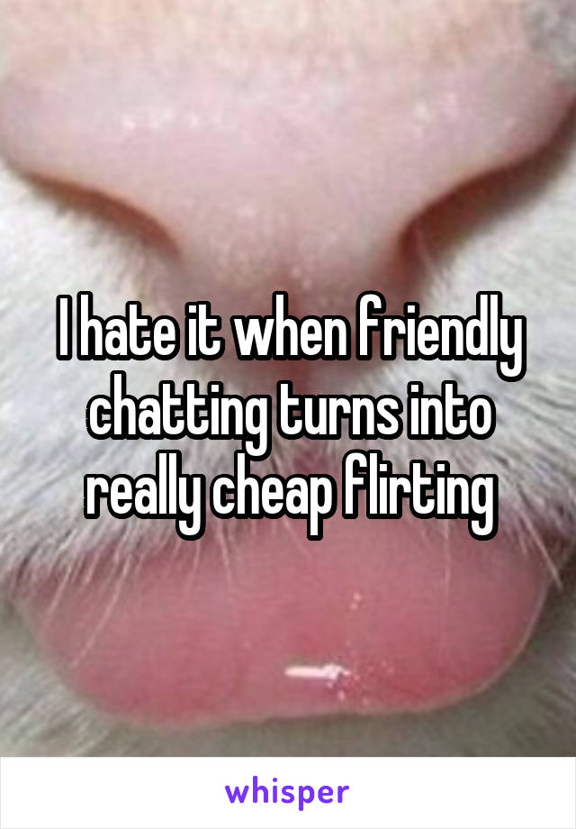 I hate it when friendly chatting turns into really cheap flirting